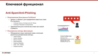 13
 Репутационная база данных FortiGuard
» Запрос в «облако» для определения известных спам-
IP и контента
 FortiGuard Antivirus, Anti-Spam and URL Filtering
 FortiGuard IP Reputation including Botnets
» Удаление большого количества спама при низкой
стоимости
 Расширенные методы фильтрации
» Обнаружение новых кампаний спама, используя
различные динамические методы
 Header Analysis
 Dynamic Heuristics
 Behavior Analysis
 Sender Reputation
 Suspicious Newsletter
 DKIM / SPF / DMARC
 Greyware Scanning
Ключевой функционал
Anti-Spam/Anti-Phishing
 