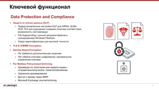 16
 Защита от утечки данных (DLP)
» Предустановленные настройки DLP для HIPAA, GLBA,
SOX, PCI для упрощения создания политики соответствия,
возможность кастомизации
» File fingerprinting с ручной загрузкой файлов и
сканированием Windows Fileshare
» Смарт-идентификаторы для высокой точности
 TLS & S/MIME Encryption
 Identity Based Encryption
» Не требуется дополнительная лицензия
» Нет обмена ключами шифрования, минимальное
управление ключами
 Per Mailbox Policy-based Archiving
» Архивация по политикам для каждого ящика –
отправитель/получатель; тема/тело/вложение
» Удаленное архивирование
» Доступ к архиву через IMAP
» Microsoft Exchange Journal Archiving
Ключевой функционал
Data Protection and Compliance
 