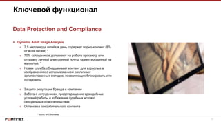 17
 Dynamic Adult Image Analysis
» 2.5 миллиарда emails в день содержат порно-контент (8%
от всех писем) *
» 70% сотрудников допускают на работе просмотр или
отправку личной электронной почты, ориентированной на
взрослых. *
» Новая служба обнаруживает контент для взрослых в
изображениях с использованием различных
запатентованных методов, позволяющих блокировать или
логировать.
» Защита репутации бренда и компании
» Забота о сотрудниках, предотвращение враждебных
условий работы и избежание судебных исков о
сексуальных домогательствах
» Остановка оскорбительного контента
Ключевой функционал
Data Protection and Compliance
* Source: NFO Worldwide
 