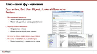 18
 Центральный карантин
» Легкое администрирование
» Может объединяться между устройствами
 Персональный карантин
» Отправитель и тема
» Добавление или удаление данных
 Автоматическая маркировка и доставка
 Новости и нежелательные категории
» Клиент фильтрует в выделенную папку
Ключевой функционал
Quarantine, End User Digest, Junkmail/Newsletter
Folders
 