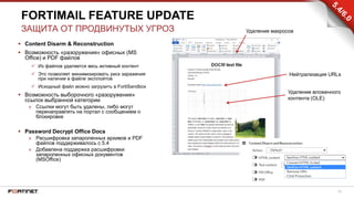 20
 Content Disarm & Reconstruction
 Возможность «разоружения» офисных (MS
Office) и PDF файлов
 Из файлов удаляется весь активный контент
 Это позволяет минимизировать риск заражения
при наличии в файле эксплойтов
 Исходный файл можно загрузить в FortiSandbox
 Возможность выборочного «разоружения»
ссылок выбранной категории
» Ссылки могут быть удалены, либо могут
перенаправлять на портал с сообщением о
блокировке
 Password Decrypt Office Docs
» Расшифровка запароленных архивов и PDF
файлов поддерживалось с 5.4
» Добавлена поддержка расшифровки
запароленных офисных документов
(MSOffice)
FORTIMAIL FEATURE UPDATE
ЗАЩИТА ОТ ПРОДВИНУТЫХ УГРОЗ Удаление макросов
Нейтрализация URLs
Удаление вложенного
контента (OLE)
 