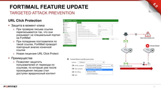21
URL Click Protection
 Защита в момент клика
» При проверке письма ссылки
переписываются так, что они
указывают на специальный портал
на FortiMail
» При попадании полтзователя по
такой ссылке, FortiMail проводит
повторный анализ конечной
ссылки
» Новая лицензия URL Click Protect
 Преимущества
» Позволяет защитить
пользователей от перехода по
ссылкам, по которым уже после
прохождения письма стал
доступен вредоносный контент
FORTIMAIL FEATURE UPDATE
TARGETED ATTACK PREVENTION
 