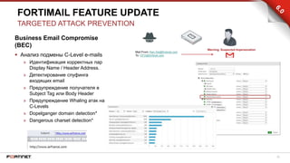 22
Business Email Compromise
(BEC)
 Анализ подмены C-Level e-mails
» Идентификация корректных пар
Display Name / Header Address.
» Детектирование спуфинга
входящих email
» Предупреждение получателя в
Subject Tag или Body Header
» Предупреждение Whaling атак на
C-Levels
» Dopelganger domain detection*
» Dangerous charset detection*
FORTIMAIL FEATURE UPDATE
TARGETED ATTACK PREVENTION
 