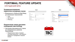 25
Усовершенствования
пересылки исходящих писем
 Возможность Outbound Mail Relay
до нескольких получателей:
» Host
» MX Record
» IP/Group
Ограничение темпа доставки
сообщений (rate limiting)
 Настройка максимального темпа
до определенных доменов
получателей
» Ограничение темпа отправки
почтовых рассылок – для защиты
домена от попадания в черные
списки
FORTIMAIL FEATURE UPDATE
УЛУЧШЕНИЯ MTA
5.4 6.0
 