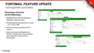 26
Репутация попыток
аутентификации
 Добавлена в GUI (в прошлых
версиях только в CLI)
 Конфигурация для различных опций
– CLI, Почта, Веб
 Исключения для внутренних IP и
прокси
 База репутации отображается в
Monitor и может быть использована
для создания исключений из
блокировки
FORTIMAIL FEATURE UPDATE
УЛУЧШЕНИЯ СИСТЕМЫ
 