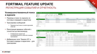 27
Усовершенствованный поиск
в журнале
 Переход в поиск по журналу из
почтовых очередей и карантина
 Трассировка сообщений
 Перекрестный поиск по всем журналам
событий
 Регистрация времени событий с
точностью до миллисекунд
 Отображение корректной
последовательности событий в выводе
трассировки
 Добавление поля “Session ID” в
почтовой очереди и карантине – для
трассировки
FORTIMAIL FEATURE UPDATE
РЕГИСТРАЦИЯ СОБЫТИЙ И ОТЧЕТНОСТЬ
 