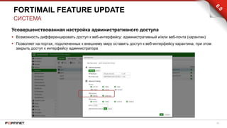 28
Усовершенствованная настройка административного доступа
 Возможность дифференцировать доступ к веб-интерфейсу: административный и/или веб-почта (карантин)
 Позволяет на портах, подключенных к внешнему миру оставить доступ к веб-интерфейсу карантина, при этом
закрыть доступ к интерфейсу администратора
FORTIMAIL FEATURE UPDATE
СИСТЕМА
 
