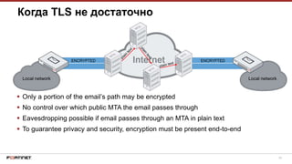29
ENCRYPTEDENCRYPTED
Local network Local network
Когда TLS не достаточно
 Only a portion of the email’s path may be encrypted
 No control over which public MTA the email passes through
 Eavesdropping possible if email passes through an MTA in plain text
 To guarantee privacy and security, encryption must be present end-to-end
 