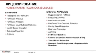 41
Base Bundle
 Поддержка 24х7 FortiCare
 FortiGuard AntiVirus
 FortiGuard AntiSpam
 FortiGuard Virus Outbreak Protection
 Identity Based Encryption
 Data Loss Prevention
 Archiving
ЛИЦЕНЗИРОВАНИЕ
НОВЫЕ ПАКЕТЫ ПОДПИСОК (BUNDLES)
Mantis: N/A Func Spec: N/A
Enterprise ATP Bundle
 Поддержка 24х7 FortiCare
 FortiGuard AntiVirus
 FortiGuard AntiSpam
 FortiGuard Virus Outbreak Protection
 Identity Based Encryption
 Data Loss Prevention
 Archiving
 FortiCloud Sandbox
 Content Disarm and Reconstruction (CDR)
 Time of Click Protection
 Business Email Compromise – Impersonation
Detection
 