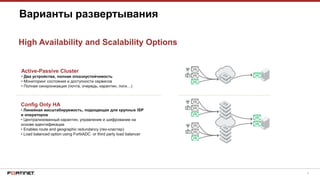 9
Варианты развертывания
High Availability and Scalability Options
Active-Passive Cluster
• Два устройства, полная отказоустойчивость
• Мониторинг состояния и доступности сервисов
• Полная синхронизация (почта, очередь, карантин, логи…)
Config Only HA
• Линейная масштабируемость, подходящая для крупных ISP
и операторов
• Централизованный карантин, управление и шифрование на
основе идентификации
• Enables route and geographic redundancy (гео-кластер)
• Load balanced option using FortiiADC or third party load balancer
 