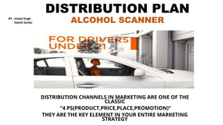 DISTRIBUTION PLAN
ALCOHOL SCANNER
DISTRIBUTION CHANNELS IN MARKETING ARE ONE OF THE
CLASSIC
“4 PS(PRODUCT,PRICE,PLACE,PROMOTION)”
THEY ARE THE KEY ELEMENT IN YOUR ENTIRE MARKETING
STRATEGY
BY - Vishal Singh
Sakshi Sardar
 