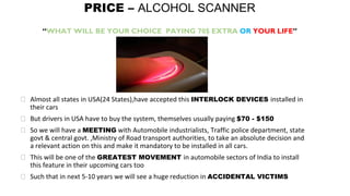 PRICE – ALCOHOL SCANNER
“WHAT WILL BE YOUR CHOICE PAYING 70$ EXTRA OR YOUR LIFE”
⮚ Almost all states in USA(24 States),have accepted this INTERLOCK DEVICES installed in
their cars
⮚ But drivers in USA have to buy the system, themselves usually paying $70 - $150
⮚ So we will have a MEETING with Automobile industrialists, Traffic police department, state
govt & central govt. ,Ministry of Road transport authorities, to take an absolute decision and
a relevant action on this and make it mandatory to be installed in all cars.
⮚ This will be one of the GREATEST MOVEMENT in automobile sectors of India to install
this feature in their upcoming cars too
⮚ Such that in next 5-10 years we will see a huge reduction in ACCIDENTAL VICTIMS
 