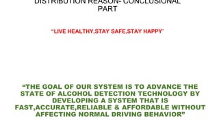 “THE GOAL OF OUR SYSTEM IS TO ADVANCE THE
STATE OF ALCOHOL DETECTION TECHNOLOGY BY
DEVELOPING A SYSTEM THAT IS
FAST,ACCURATE,RELIABLE & AFFORDABLE WITHOUT
AFFECTING NORMAL DRIVING BEHAVIOR”
DISTRIBUTION REASON- CONCLUSIONAL
PART
“LIVE HEALTHY,STAY SAFE,STAY HAPPY”
 