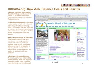 UUCAVA.org: New Web Presence Goals and Benefits
 Member retention/ participation:
Social technology extends church life
online. To accelerate and support
relational congregation. Not in church?
Participate online.

 Relational congregation: Leverages
read/writeable, or Web 2.0, and social
technology without compromising
privacy of ministers, staff and members,
all of whom can now communicate and
collaborate anytime, anywhere. Profiles
enable people to get to know one
another.

 Attract new members & 3rd parties:
Provide participation online as an
incentive to motivate prospective
members to get involved/ to get
invested in the church. Registration
extends community participation to
inquiring, friends, and members.
Registrations must be approved. 3rd
parties for facilities rentals and
alliances.

 Activism and spiritual growth:
They’re supported and enhanced by
smaller versions of the site, or groups,
dedicated to them. (Also, Integrate
micro-financing. e.g.: www.kiva.org)
                                           5/14/09
                                                     13
 