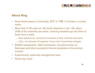 About Ning

•   Ning means peace or tranquility,       宁 or 宁     , in Chinese: a unisex
    name
•   More than 4.7M users on 1M social networks in Jan. ‘09, about
    200K of the networks are active, meaning members go into them at
    least once a week.
     – Size significance: servers for increases in load, minimize downtime
     – Size = an indicator of longevity. It buys time if ownership changes
•   $500M capitalization. Mark Andreesen, founder/inventor of
    Netscape and other successful internet properties is the primary
    investor.
•   Experienced; seasoned management team
•   Never say never

                                                                             14
 