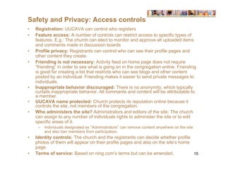 Safety and Privacy: Access controls
•   Registration: UUCAVA can control who registers
•   Feature access: A number of controls can restrict access to specific types of
    features. E.g.: The church can elect to monitor and approve all uploaded items
    and comments made in discussion boards
•   Profile privacy: Registrants can control who can see their profile pages and
    other content they create.
•   Friending is not necessary: Activity feed on home page does not require
    “friending” in order to see what is going on in the congregation online. Friending
    is good for creating a list that restricts who can see blogs and other content
    posted by an individual. Friending makes it easier to send private messages to
    individuals.
•   Inappropriate behavior discouraged: There is no anonymity, which typically
    curtails inappropriate behavior. All comments and content will be attributable to
    a member.
•   UUCAVA name protected: Church protects its reputation online because it
    controls the site, not members of the congregation.
•   Who administers the site? Administrators and editors of the site: The church
    can assign to any number of individuals rights to administer the site or to edit
    specific areas of it.
     –   Individuals designated as “Administrators” can remove content anywhere on the site
         and also ban members from participation.
•   Identity controls: The church and the registrants can decide whether profile
    photos of them will appear on their profile pages and also on the site’s home
    page.
•   Terms of service: Based on ning.com’s terms but can be amended.               15
 