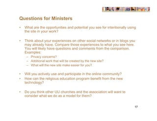 Questions for Ministers
•   What are the opportunities and potential you see for intentionally using
    the site in your work?

•   Think about your experiences on other social networks or in blogs you
    may already have. Compare those experiences to what you see here.
    You will likely have questions and comments from the comparison.
    Examples:
     – Privacy concerns?
     – Additional work that will be created by the new site?
     – What will the new site make easier for you?

•   Will you actively use and participate in the online community?
•   How can the religious education program benefit from the new
    technology?

•   Do you think other UU churches and the association will want to
    consider what we do as a model for them?


                                                                           17
 