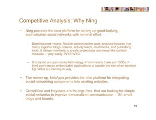Competitive Analysis: Why Ning
•   Ning provides the best platform for setting up good-looking,
    sophisticated social networks with minimal effort.

     – Sophisticated means: flexible customization tools; product features that
       marry together blogs, forums, activity feeds, multimedia, and publishing
       tools. It allows members to create promotions and news-like content
       modules -- very easily. WYSIWYG.

     – It is based on open social technology which means there are 1000s of
       third-party-made embeddable applications to update the site when needed.
       Eg: Wikis are coming in July.

•   The runner-up, kickApps provides the best platform for integrating
    social networking components into existing websites.

•   CrowdVine and Haystack are for orgs./cos. that are looking for simple
    social networks to improve personalized communication -- IM, email,
    blogs and boards.

                                                                                  19
 