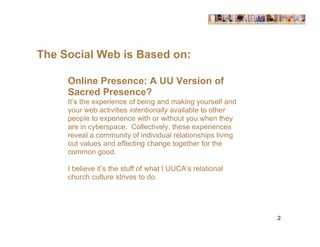 The Social Web is Based on:

     Online Presence: A UU Version of
     Sacred Presence?
     It’s the experience of being and making yourself and
     your web activities intentionally available to other
     people to experience with or without you when they
     are in cyberspace. Collectively, these experiences
     reveal a community of individual relationships living
     out values and effecting change together for the
     common good.

     I believe it’s the stuff of what I UUCA’s relational
     church culture strives to do.




                                                             2
 