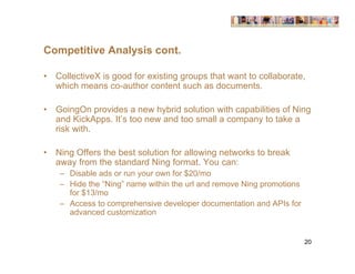 Competitive Analysis cont.

•   CollectiveX is good for existing groups that want to collaborate,
    which means co-author content such as documents.

•   GoingOn provides a new hybrid solution with capabilities of Ning
    and KickApps. It’s too new and too small a company to take a
    risk with.

•   Ning Offers the best solution for allowing networks to break
    away from the standard Ning format. You can:
     – Disable ads or run your own for $20/mo
     – Hide the “Ning” name within the url and remove Ning promotions
       for $13/mo
     – Access to comprehensive developer documentation and APIs for
       advanced customization


                                                                        20
 
