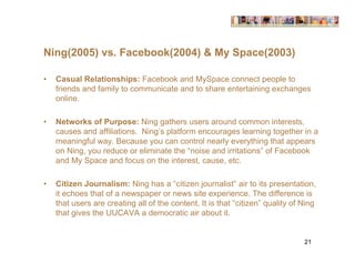 Ning(2005) vs. Facebook(2004) & My Space(2003)

•   Casual Relationships: Facebook and MySpace connect people to
    friends and family to communicate and to share entertaining exchanges
    online.

•   Networks of Purpose: Ning gathers users around common interests,
    causes and affiliations. Ning’s platform encourages learning together in a
    meaningful way. Because you can control nearly everything that appears
    on Ning, you reduce or eliminate the “noise and irritations” of Facebook
    and My Space and focus on the interest, cause, etc.

•   Citizen Journalism: Ning has a “citizen journalist” air to its presentation,
    it echoes that of a newspaper or news site experience. The difference is
    that users are creating all of the content. It is that “citizen” quality of Ning
    that gives the UUCAVA a democratic air about it.


                                                                                21
 