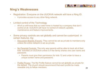 Ning’s Weaknesses
•   Registration: Everyone on the UUCAVA network will have a Ning ID.
     – It provides access to any other Ning network.

•   Limited control of the Technology
     – All of us will know that our web home is hosted by a company that don’t
       control at all. UUCAVA will have no control of network updates,
       maintenance and feature improvements.

•   Some privacy controls are set globally and cannot be customized in
    certain features. Eg:
     – Discussion Boards (Forum): They cannot be set as private to members-only
       unless the entire network is set as private.

     – No Parental Controls: The only way parents will be able to track all of their
       kids’ activities on UUCAVA online is if the family shares one user name and
       password.
         • Parents must give their permission for kids 12 and under to have a
            unique screen name and password.

     – Profile Privacy: The My Profile feature cannot be set globally as private for
       the default. The church should recommend that each profile be made
       viewable only to fellow members.                                                24
 