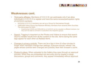Weaknesses cont.
•   Third-party affiliates: Members of V.O.I.C.E can participate only if we allow
    individuals in V.O.I.C.E to register and have the same access/participation rights
    of UUCAVA members.
     –   UUCAVA V.O.I.C.E members can set up a Group for themselves though.
     –   VARUUM Yahoo Group has Rainbow Ministry members from several other churches.
         The same goes for them.
          •   Anything that VOICE and VARUUM do on UUCAVA can be viewable to affiliated members, but
              they won’t be able to comment or subscribe to the respective groups.


•   Search: Tagging is important on the Photos and Videos to ensure that search
    returns credible results from all the content on the site. Items baring the same
    tags appear for each other as Related Items.

•   Changes in privacy controls: There can be a lag in time of a few minutes to
    longer when members change their settings. Everyone should “refresh” the
    pages whose controls were changed and possibly clear their browser’s cache.

•   Photos & videos: When uploaded to the Gallery they pass through an approval
    process. When they are embedded into text entry box for display in blogs,
    discussions, groups and comments, they appear immediately without approval.

                                                                                                  25
 