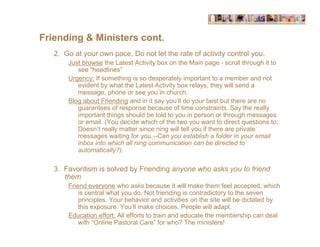 Friending & Ministers cont.
   2. Go at your own pace. Do not let the rate of activity control you.
       Just browse the Latest Activity box on the Main page - scroll through it to
          see “headlines”
       Urgency: If something is so desperately important to a member and not
          evident by what the Latest Activity box relays, they will send a
          message, phone or see you in church.
       Blog about Friending and in it say you’ll do your best but there are no
          guarantees of response because of time constraints. Say the really
          important things should be told to you in person or through messages
          or email. (You decide which of the two you want to direct questions to.
          Doesn’t really matter since ning will tell you if there are private
          messages waiting for you.--Can you establish a folder in your email
          inbox into which all ning communication can be directed to
          automatically?).

   3. Favoritism is solved by Friending anyone who asks you to friend
      them
       Friend everyone who asks because it will make them feel accepted, which
           is central what you do. Not friending is contradictory to the seven
           principles. Your behavior and activities on the site will be dictated by
           this exposure. You’ll make choices. People will adapt.
       Education effort: All efforts to train and educate the membership can deal
           with “Online Pastoral Care” for who? The ministers!
 