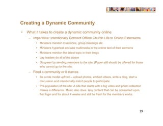 Creating a Dynamic Community
•   What it takes to create a dynamic community online
     – Imperative: Intentionally Connect Offline Church Life to Online Extensions
          • Ministers mention it sermons, group meetings etc.
          • Ministers hypertext and use multimedia in the online text of their sermons
          • Ministers mention the latest topic in their blogs
          • Lay leaders do all of the above
          • Go green by sending members to the site. (Paper still should be offered for those
            who cannot go to the site.
     – Feed a community or it starves
          • Be a role model upfront -- upload photos, embed videos, write a blog, start a
            discussion and intentionally solicit people to participate
          • Pre-population of the site: A site that starts with a big video and photo collection
            makes a difference. Music also does. Any content that can be consumed upon
            first login and for about 4 weeks and still be fresh for the members works.




                                                                                              29
 