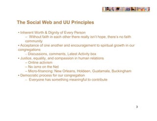 The Social Web and UU Principles

• Inherent Worth & Dignity of Every Person
     – Without faith in each other there really isn’t hope, there’s no faith
     community
• Acceptance of one another and encouragement to spiritual growth in our
congregations
     – Discussions, comments, Latest Activity box
• Justice, equality, and compassion in human relations
     – Online activism
     – No isms on the Net
     – Micro-financing: New Orleans, Holdeen, Guatamala, Buckingham
• Democratic process for our congregation
     – Everyone has something meaningful to contribute




                                                                               3
 