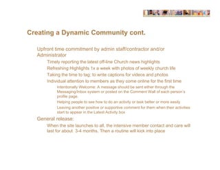 Creating a Dynamic Community cont.

  Upfront time commitment by admin staff/contractor and/or
  Administrator
      Timely reporting the latest off-line Church news highlights
      Refreshing Highlights 1x a week with photos of weekly church life
      Taking the time to tag; to write captions for videos and photos
      Individual attention to members as they come online for the first time
           Intentionally Welcome: A message should be sent either through the
           Messaging/Inbox system or posted on the Comment Wall of each person’s
           profile page.
           Helping people to see how to do an activity or task better or more easily
           Leaving another positive or supportive comment for them when their activities
           start to appear in the Latest Activity box
  General release:
      When the site launches to all, the intensive member contact and care will
      last for about 3-4 months. Then a routine will kick into place
 
