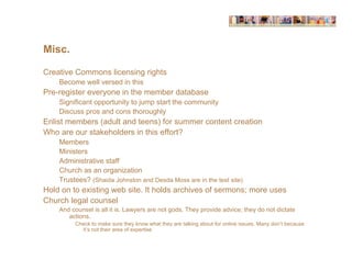 Misc.

Creative Commons licensing rights
    Become well versed in this
Pre-register everyone in the member database
    Significant opportunity to jump start the community
    Discuss pros and cons thoroughly
Enlist members (adult and teens) for summer content creation
Who are our stakeholders in this effort?
    Members
    Ministers
    Administrative staff
    Church as an organization
    Trustees? (Shaida Johnston and Desda Moss are in the test site)
Hold on to existing web site. It holds archives of sermons; more uses
Church legal counsel
    And counsel is all it is. Lawyers are not gods. They provide advice; they do not dictate
       actions.
         Check to make sure they know what they are talking about for online issues. Many don’t because
           it’s not their area of expertise
 