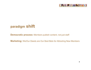 paradigm       shift
Democratic process: Members publish content, not just staff

Marketing: We/Our Deeds are Our Best Bets for Attracting New Members




                                                                   4
 