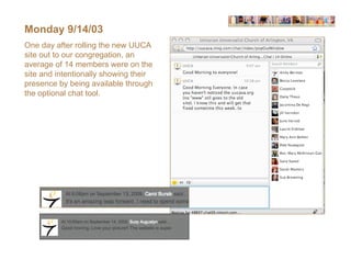 Monday 9/14/03
One day after rolling the new UUCA
site out to our congregation, an
average of 14 members were on the
site and intentionally showing their
presence by being available through
the optional chat tool.
 