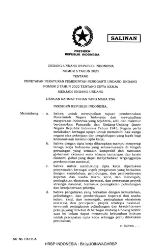 SALINAN
PRESIDEN
NEPUBUK INDONESIA
UNDANG-UNDANG REPUBLIK INDONESIA
NOMOR 6 TAHUN 2023
TENTANG
PENETAPAN PERATURAN PEMERINTAH PENGGANTI UNDANG-UNDANG
NOMOR 2 TAHUN 2022 TENTANG CIPTA KERJA
MENJADI UNDANG-UNDANG
DENGAN RAHMAT TUHAN YANG MAHA ESA
PRESIDEN REPUBLIK INDONESIA,
Menimbang a bahwa untuk mewujudkan tujuan pembentukan
Pemerintah Negara lndonesia dan mewujudkan
masyarakat Indonesia yang sejahtera, adil, dan makmur
berdasarkan Pancasila dan Undang-Undang Dasar
Negara Republik Indonesia Tahun 1945, Negara perlu
melakukan berbagai upaya untuk memenuhi hak warga
negara atas pekerjaan dan penghidupan yang layak bagi
kemanusraan melalui cipta kerja;
bahwa dengan cipta kerja diharapkan mampu menyerap
tenaga kerja Indonesia yang seluas-luasnya di tengah
persaingan yang semakin kompetitif dan tuntutan
globalisasi ekonomi serta adanya tantangan dan krisis
ekonomi global yang dapat menyebabkan terganggunya
perekonomian nasional;
bahwa untuk rnendukung cipta kerja diperlt kan
penyesuaian berbagai aspek pengaturan yang berkaitan
dengan kemudahan, peiindungan, dan pemberdayaan
koperasi dan usaha mikro, kecil, dan menengah,
peningkatan ekosisten: investasi, dan percepatan proyek
strategis nasional, termasuk peningkatan pelindungan
dan kesejahteraan pekeqia;
bahwa pengaturan yang berkaitan dengan kemudahan,
pelindungan, dan pemberdayaan koperasi dan usaha
mikro, ir.ecil, dan menengah, peningkatan ekosistem
investasi, de.n percepatan proyek strategis nasional
ternrasuk peningkatan pelindungan dan kesejahteraan
pekeija yang tersebar di berbagai Undang-Undarrg sektor
saat ini belum dapat memenuhi kebutuhan hrrkum
untuk percepatan cipta kerja sehingga perlu dilakukan
perubahan;
e. bahwa . . .
b
c
d
SK No 176733 A
HRBP INDONESIA : Bit.ly/JOINWAGHRBP
 
