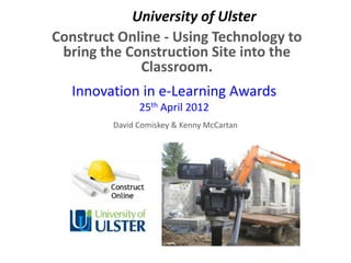 University of Ulster
Construct Online - Using Technology to
 bring the Construction Site into the
             Classroom.
   Innovation in e-Learning Awards
               25th April 2012
         David Comiskey & Kenny McCartan
 