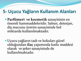 5- Uçucu Yağların Kullanım Alanları 
Parfümeri ve kozmetik sanayisinin en 
önemli hammaddeleridir. Sabun, deterjan, 
diş macunu üretim sanayisinde bol 
miktarda kullanılmaktadır. 
Uçucu yağların tadı ve kokuları güzel 
olduğundan ilaç yapımında katkı maddesi 
olarak ve şeker sanayisinde de 
kullanılmaktadır. 
 