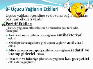 8- Uçucu Yağların Etkileri 
Uçucu yağların çeşidine ve dozuna bağlı olaraktan 
bazı yan etkileri vardır. 
Pozitif Etkiler: 
Uçucu yağların etki şekilleri birbirinden çok farklıdır. 
Örneğin; 
 kekik ve nane gibi uçucu yağların antibakteriyal 
etkisi, 
 Okaliptüs ve oğul otu gibi uçucu yağların antiviral 
etkisi, 
 Misk adaçayı ve papatya gibi uçucu yağların sedatif ve 
kramp giderici etkisi, 
 Yasemin ve biberiye gibi uçucu yağların kas gevşetici 
etkisi daha güçlüdür. 
 