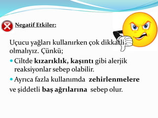 Negatif Etkiler: 
Uçucu yağları kullanırken çok dikkatli 
olmalıyız. Çünkü; 
Ciltde kızarıklık, kaşıntı gibi alerjik 
reaksiyonlar sebep olabilir. 
 Ayrıca fazla kullanımda zehirlenmelere 
ve şiddetli baş ağrılarına sebep olur. 
 