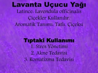 Lavanta Uçucu Yağı 
Latince: Lavendula officinalis 
Çiçekler Kullanılır. 
Aromatik Tanımı: Tatlı, Çiçeksi 
Tıptaki Kullanımı 
1. Stres Yönetimi 
2. Akne Tedavisi 
3. Romatizma Tedavisi 
 