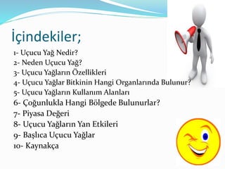 İçindekiler; 
1- Uçucu Yağ Nedir? 
2- Neden Uçucu Yağ? 
3- Uçucu Yağların Özellikleri 
4- Uçucu Yağlar Bitkinin Hangi Organlarında Bulunur? 
5- Uçucu Yağların Kullanım Alanları 
6- Çoğunlukla Hangi Bölgede Bulunurlar? 
7- Piyasa Değeri 
8- Uçucu Yağların Yan Etkileri 
9- Başlıca Uçucu Yağlar 
10- Kaynakça 
 