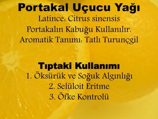 Portakal Uçucu Yağı 
Latince: Citrus sinensis 
Portakalın Kabuğu Kullanılır. 
Aromatik Tanımı: Tatlı Turunçgil 
Tıptaki Kullanımı 
1. Öksürük ve Soğuk Algınlığı 
2. Selüloit Eritme 
3. Öfke Kontrolü 
 