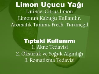 Limon Uçucu Yağı 
Latince: Citrus limon 
Limonun Kabuğu Kullanılır. 
Aromatik Tanımı: Fresh, Turunçgil 
Tıptaki Kullanımı 
1. Akne Tedavisi 
2. Öksürük ve Soğuk Algınlığı 
3. Romatizma Tedavisi 
 