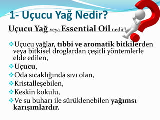 1- Uçucu Yağ Nedir? 
Uçucu Yağ veya Essential Oil nedir? 
Uçucu yağlar, tıbbi ve aromatik bitkilerden 
veya bitkisel droglardan çeşitli yöntemlerle 
elde edilen, 
Uçucu, 
Oda sıcaklığında sıvı olan, 
Kristalleşebilen, 
Keskin kokulu, 
Ve su buharı ile sürüklenebilen yağımsı 
karışımlardır. 
 