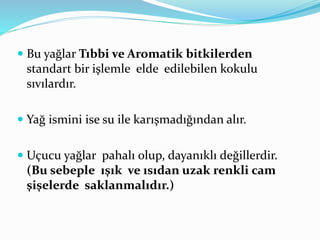  Bu yağlar Tıbbi ve Aromatik bitkilerden 
standart bir işlemle elde edilebilen kokulu 
sıvılardır. 
 Yağ ismini ise su ile karışmadığından alır. 
 Uçucu yağlar pahalı olup, dayanıklı değillerdir. 
(Bu sebeple ışık ve ısıdan uzak renkli cam 
şişelerde saklanmalıdır.) 
 