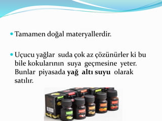  Tamamen doğal materyallerdir. 
Uçucu yağlar suda çok az çözünürler ki bu 
bile kokularının suya geçmesine yeter. 
Bunlar piyasada yağ altı suyu olarak 
satılır. 
 
