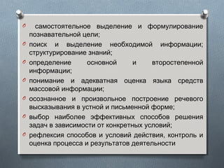 O самостоятельное выделение и формулирование
познавательной цели;
O поиск и выделение необходимой информации;
структурирование знаний;
O определение основной и второстепенной
информации;
O понимание и адекватная оценка языка средств
массовой информации;
O осознанное и произвольное построение речевого
высказывания в устной и письменной форме;
O выбор наиболее эффективных способов решения
задач в зависимости от конкретных условий;
O рефлексия способов и условий действия, контроль и
оценка процесса и результатов деятельности
 