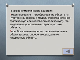 знаково-символические действия:
Oмоделирование – преобразование объекта из
чувственной формы в модель (пространственно-
графическую или знаково-символическую), где
выделены существенные характеристики
объекта;
Oпреобразование модели с целью выявления
общих законов, определяющих данную
предметную область.
 