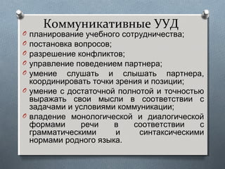 Коммуникативные УУД
O планирование учебного сотрудничества;
O постановка вопросов;
O разрешение конфликтов;
O управление поведением партнера;
O умение слушать и слышать партнера,
координировать точки зрения и позиции;
O умение с достаточной полнотой и точностью
выражать свои мысли в соответствии с
задачами и условиями коммуникации;
O владение монологической и диалогической
формами речи в соответствии с
грамматическими и синтаксическими
нормами родного языка.
 