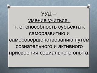 УУД –
умение учиться,
т. е. способность субъекта к
саморазвитию и
самосовершенствованию путем
сознательного и активного
присвоения социального опыта.
 
